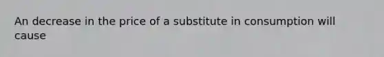 An decrease in the price of a substitute in consumption will cause