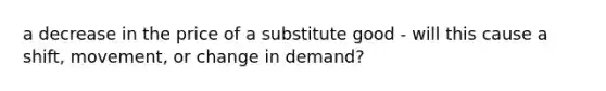 a decrease in the price of a substitute good - will this cause a shift, movement, or change in demand?