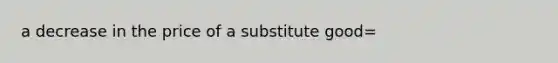 a decrease in the price of a substitute good=