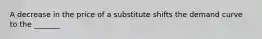 ​A decrease in the price of a substitute shifts the demand curve to the _______