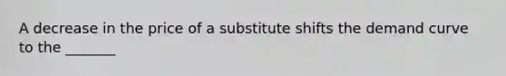 ​A decrease in the price of a substitute shifts the demand curve to the _______