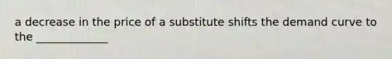 a decrease in the price of a substitute shifts the demand curve to the _____________