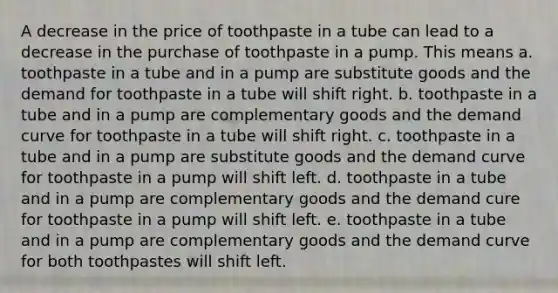 A decrease in the price of toothpaste in a tube can lead to a decrease in the purchase of toothpaste in a pump. This means a. toothpaste in a tube and in a pump are substitute goods and the demand for toothpaste in a tube will shift right. b. toothpaste in a tube and in a pump are complementary goods and the demand curve for toothpaste in a tube will shift right. c. toothpaste in a tube and in a pump are substitute goods and the demand curve for toothpaste in a pump will shift left. d. toothpaste in a tube and in a pump are complementary goods and the demand cure for toothpaste in a pump will shift left. e. toothpaste in a tube and in a pump are complementary goods and the demand curve for both toothpastes will shift left.