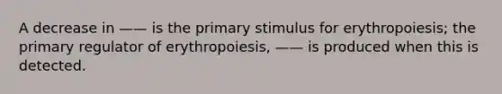 A decrease in —— is the primary stimulus for erythropoiesis; the primary regulator of erythropoiesis, —— is produced when this is detected.