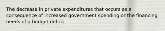 The decrease in private expenditures that occurs as a consequence of increased government spending or the financing needs of a budget deficit.