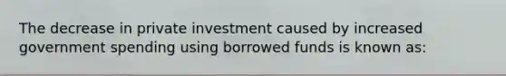 The decrease in private investment caused by increased government spending using borrowed funds is known as: