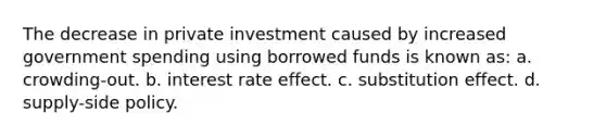 The decrease in private investment caused by increased government spending using borrowed funds is known as: a. crowding-out. b. interest rate effect. c. substitution effect. d. supply-side policy.