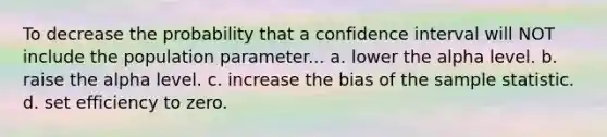 To decrease the probability that a confidence interval will NOT include the population parameter... a. lower the alpha level. b. raise the alpha level. c. increase the bias of the sample statistic. d. set efficiency to zero.