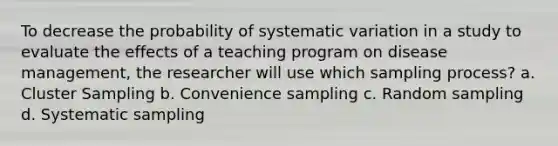 To decrease the probability of systematic variation in a study to evaluate the effects of a teaching program on disease management, the researcher will use which sampling process? a. Cluster Sampling b. Convenience sampling c. Random sampling d. Systematic sampling