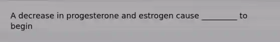 A decrease in progesterone and estrogen cause _________ to begin