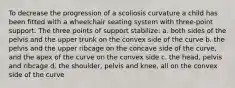 To decrease the progression of a scoliosis curvature a child has been fitted with a wheelchair seating system with three-point support. The three points of support stabilize: a. both sides of the pelvis and the upper trunk on the convex side of the curve b. the pelvis and the upper ribcage on the concave side of the curve, and the apex of the curve on the convex side c. the head, pelvis and ribcage d. the shoulder, pelvis and knee, all on the convex side of the curve