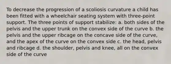 To decrease the progression of a scoliosis curvature a child has been fitted with a wheelchair seating system with three-point support. The three points of support stabilize: a. both sides of the pelvis and the upper trunk on the convex side of the curve b. the pelvis and the upper ribcage on the concave side of the curve, and the apex of the curve on the convex side c. the head, pelvis and ribcage d. the shoulder, pelvis and knee, all on the convex side of the curve