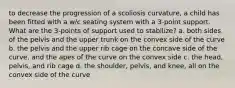 to decrease the progression of a scoliosis curvature, a child has been fitted with a w/c seating system with a 3-point support. What are the 3-points of support used to stabilize? a. both sides of the pelvis and the upper trunk on the convex side of the curve b. the pelvis and the upper rib cage on the concave side of the curve, and the apes of the curve on the convex side c. the head, pelvis, and rib cage d. the shoulder, pelvis, and knee, all on the convex side of the curve