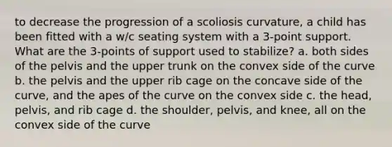 to decrease the progression of a scoliosis curvature, a child has been fitted with a w/c seating system with a 3-point support. What are the 3-points of support used to stabilize? a. both sides of the pelvis and the upper trunk on the convex side of the curve b. the pelvis and the upper rib cage on the concave side of the curve, and the apes of the curve on the convex side c. the head, pelvis, and rib cage d. the shoulder, pelvis, and knee, all on the convex side of the curve