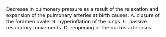 Decrease in pulmonary pressure as a result of the relaxation and expansion of the pulmonary arteries at birth causes: A. closure of the foramen ovale. B. hyperinflation of the lungs. C. passive respiratory movements. D. reopening of the ductus arteriosus.