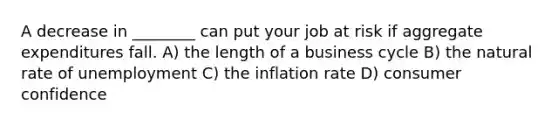 A decrease in ________ can put your job at risk if aggregate expenditures fall. A) the length of a business cycle B) the natural rate of unemployment C) the inflation rate D) consumer confidence