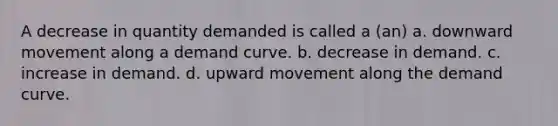 A decrease in quantity demanded is called a (an) a. downward movement along a demand curve. b. decrease in demand. c. increase in demand. d. upward movement along the demand curve.