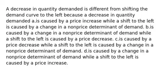 A decrease in quantity demanded is different from shifting the demand curve to the left because a decrease in quantity demanded a.is caused by a price increase while a shift to the left is caused by a change in a nonprice determinant of demand. b.is caused by a change in a nonprice determinant of demand while a shift to the left is caused by a price decrease. c.is caused by a price decrease while a shift to the left is caused by a change in a nonprice determinant of demand. d.is caused by a change in a nonprice determinant of demand while a shift to the left is caused by a price increase.