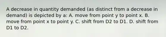 A decrease in quantity demanded (as distinct from a decrease in demand) is depicted by a: A. move from point y to point x. B. move from point x to point y. C. shift from D2 to D1. D. shift from D1 to D2.