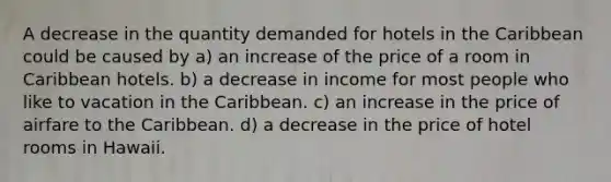 A decrease in the quantity demanded for hotels in the Caribbean could be caused by a) an increase of the price of a room in Caribbean hotels. b) a decrease in income for most people who like to vacation in the Caribbean. c) an increase in the price of airfare to the Caribbean. d) a decrease in the price of hotel rooms in Hawaii.