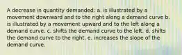 A decrease in quantity demanded: a. is illustrated by a movement downward and to the right along a demand curve b. is illustrated by a movement upward and to the left along a demand curve. c. shifts the demand curve to the left. d. shifts the demand curve to the right. e. increases the slope of the demand curve.