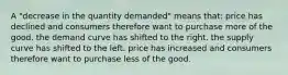 A "decrease in the quantity demanded" means that: price has declined and consumers therefore want to purchase more of the good. the demand curve has shifted to the right. the supply curve has shifted to the left. price has increased and consumers therefore want to purchase less of the good.