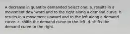 A decrease in quantity demanded Select one: a. results in a movement downward and to the right along a demand curve. b. results in a movement upward and to the left along a demand curve. c. shifts the demand curve to the left. d. shifts the demand curve to the right.