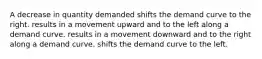 A decrease in quantity demanded shifts the demand curve to the right. results in a movement upward and to the left along a demand curve. results in a movement downward and to the right along a demand curve. shifts the demand curve to the left.