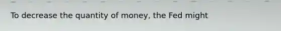 To decrease the quantity of money, the Fed might