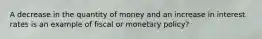 A decrease in the quantity of money and an increase in interest rates is an example of fiscal or monetary policy?