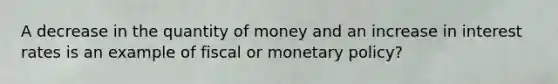 A decrease in the quantity of money and an increase in interest rates is an example of fiscal or monetary policy?