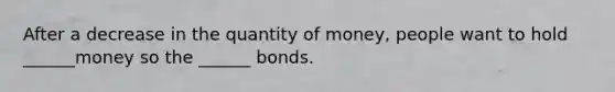 After a decrease in the quantity of money, people want to hold ______money so the ______ bonds.