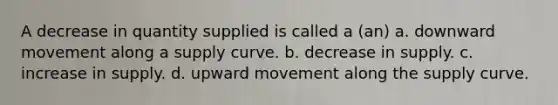 A decrease in quantity supplied is called a (an) a. downward movement along a supply curve. b. decrease in supply. c. increase in supply. d. upward movement along the supply curve.