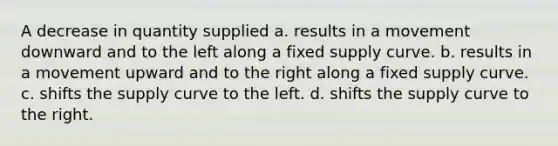 A decrease in quantity supplied a. results in a movement downward and to the left along a fixed supply curve. b. results in a movement upward and to the right along a fixed supply curve. c. shifts the supply curve to the left. d. shifts the supply curve to the right.