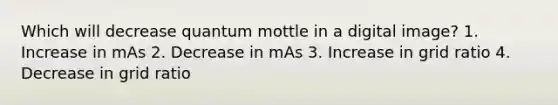 Which will decrease quantum mottle in a digital image? 1. Increase in mAs 2. Decrease in mAs 3. Increase in grid ratio 4. Decrease in grid ratio