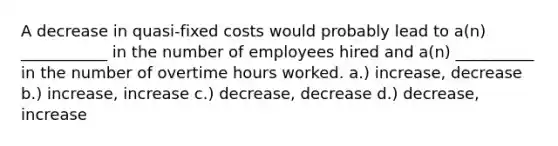 A decrease in quasi-fixed costs would probably lead to a(n) ___________ in the number of employees hired and a(n) __________ in the number of overtime hours worked. a.) increase, decrease b.) increase, increase c.) decrease, decrease d.) decrease, increase