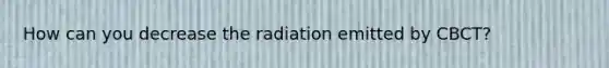 How can you decrease the radiation emitted by CBCT?