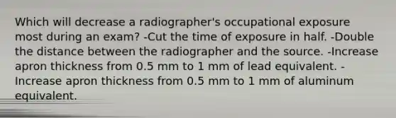 Which will decrease a radiographer's occupational exposure most during an exam? -Cut the time of exposure in half. -Double the distance between the radiographer and the source. -Increase apron thickness from 0.5 mm to 1 mm of lead equivalent. -Increase apron thickness from 0.5 mm to 1 mm of aluminum equivalent.