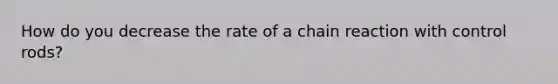 How do you decrease the rate of a chain reaction with control rods?