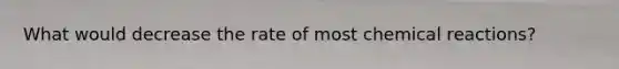 What would decrease the rate of most chemical reactions?