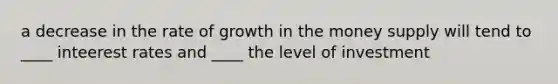 a decrease in the rate of growth in the money supply will tend to ____ inteerest rates and ____ the level of investment