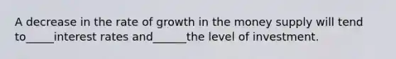 A decrease in the rate of growth in the money supply will tend to_____interest rates and______the level of investment.