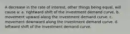 A decrease in the rate of interest, other things being equal, will cause a: a. rightward shift of the investment demand curve. b. movement upward along the investment demand curve. c. movement downward along the investment demand curve. d. leftward shift of the investment demand curve.