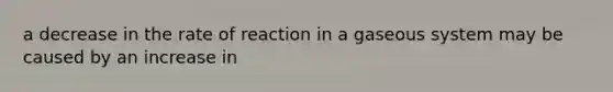 a decrease in the rate of reaction in a gaseous system may be caused by an increase in