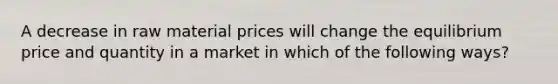 A decrease in raw material prices will change the equilibrium price and quantity in a market in which of the following ways?