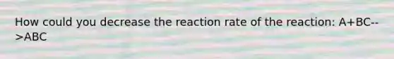 How could you decrease the reaction rate of the reaction: A+BC-->ABC