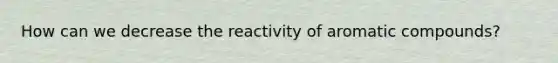 How can we decrease the reactivity of aromatic compounds?