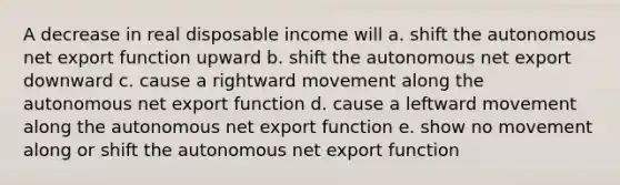 A decrease in real disposable income will a. shift the autonomous net export function upward b. shift the autonomous net export downward c. cause a rightward movement along the autonomous net export function d. cause a leftward movement along the autonomous net export function e. show no movement along or shift the autonomous net export function