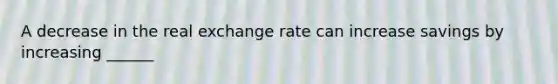 A decrease in the real exchange rate can increase savings by increasing ______