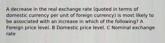 A decrease in the real exchange rate (quoted in terms of domestic currency per unit of foreign currency) is most likely to be associated with an increase in which of the following? A Foreign price level. B Domestic price level. C Nominal exchange rate